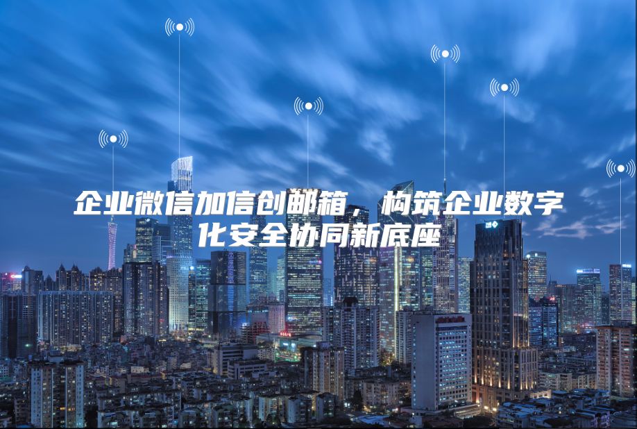 企业微信加信创邮箱，构筑企业数字化安全协同新底座