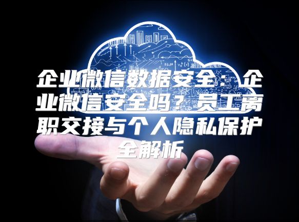 企业微信数据安全：企业微信安全吗？员工离职交接与个人隐私保护全解析