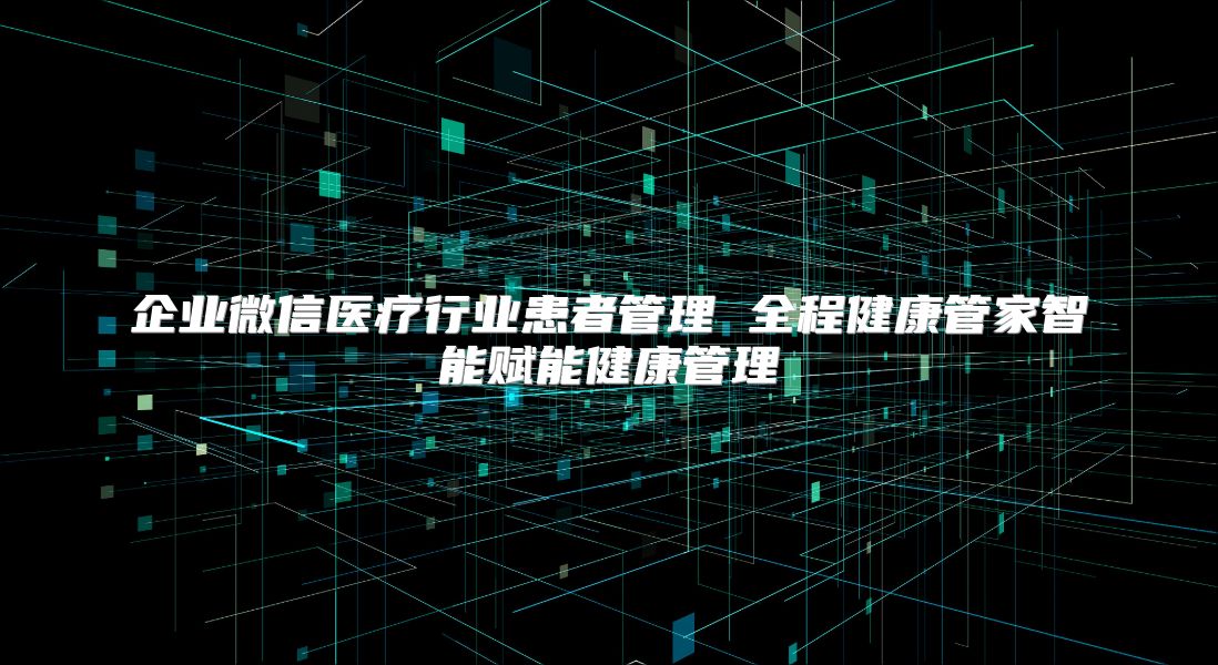 企业微信医疗行业患者管理 全程健康管家智能赋能健康管理