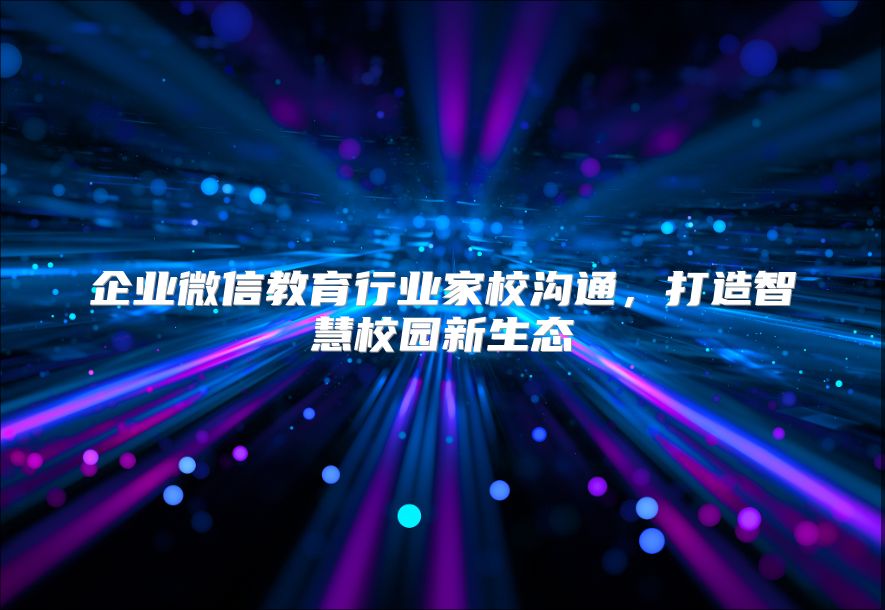企业微信教育行业家校沟通，打造智慧校园新生态