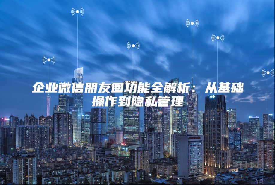 企业微信朋友圈功能全解析：从基础操作到隐私管理