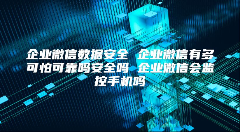 企业微信数据安全 企业微信有多可怕可靠吗安全吗 企业微信会监控手机吗