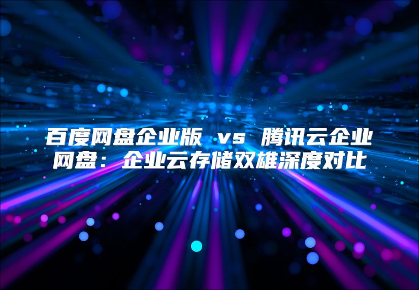 百度网盘企业版 vs 腾讯云企业网盘：企业云存储双雄深度对比