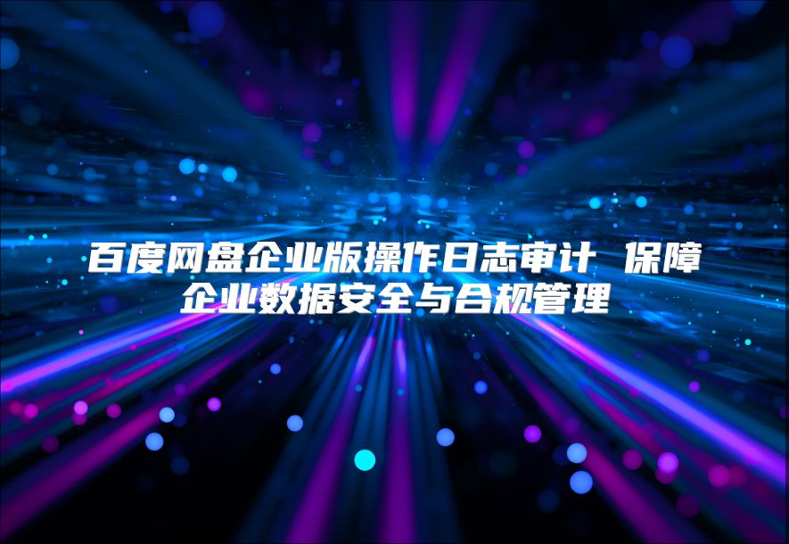 百度网盘企业版操作日志审计 保障企业数据安全与合规管理