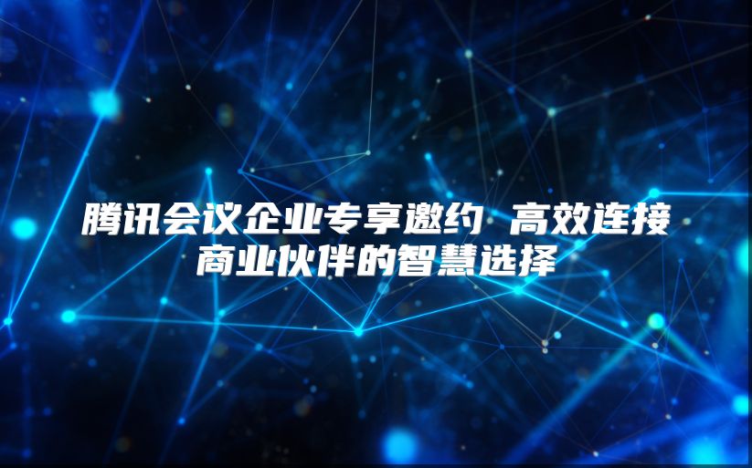 腾讯会议企业专享邀约 高效连接商业伙伴的智慧选择