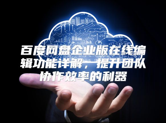 百度网盘企业版在线编辑功能详解，提升团队协作效率的利器