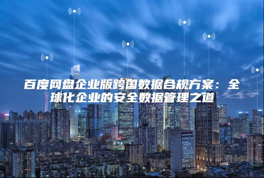 百度网盘企业版跨国数据合规方案：全球化企业的安全数据管理之道