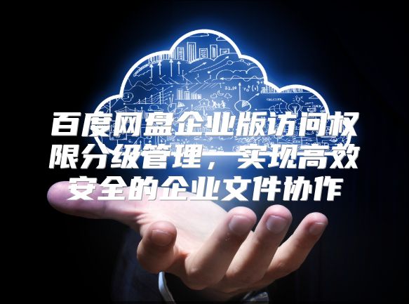 百度网盘企业版访问权限分级管理，实现高效安全的企业文件协作