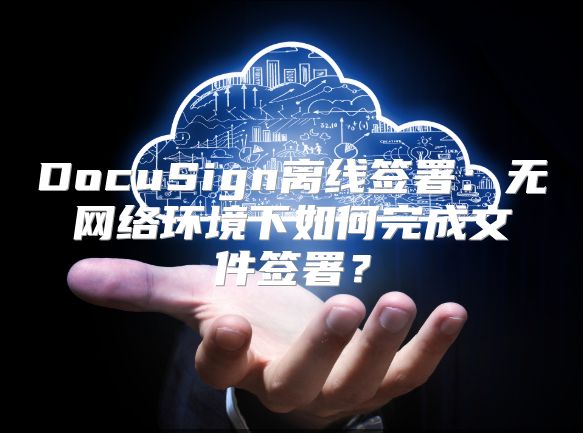 DocuSign离线签署：无网络环境下如何完成文件签署？
