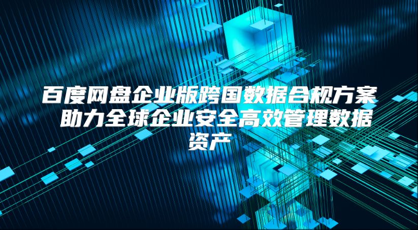 百度网盘企业版跨国数据合规方案 助力全球企业安全高效管理数据资产