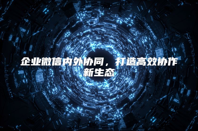 企业微信内外协同，打造高效协作新生态