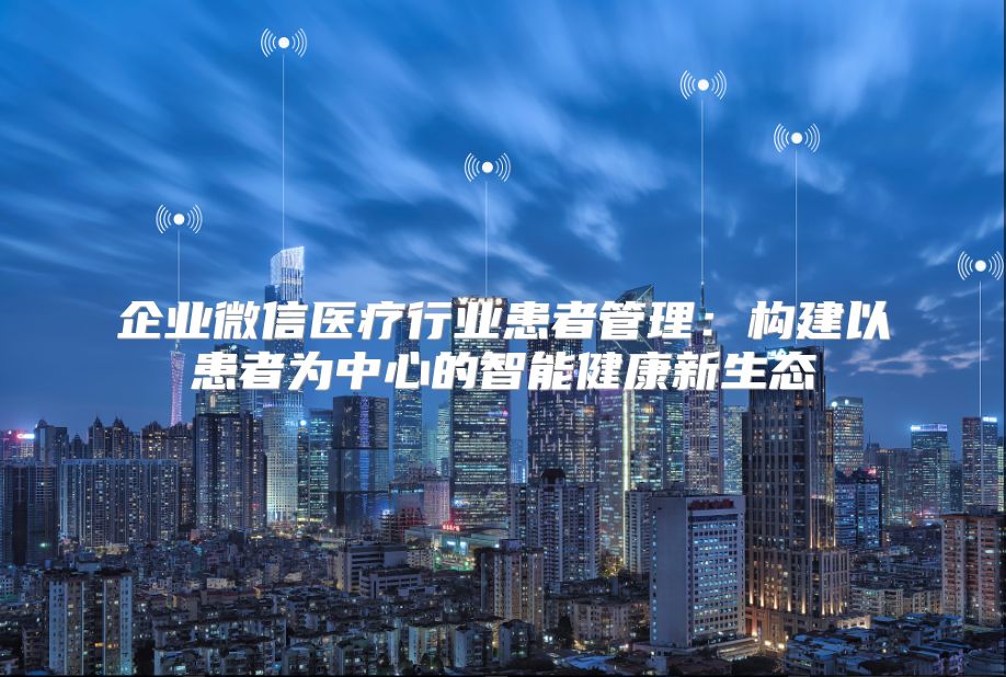 企业微信医疗行业患者管理：构建以患者为中心的智能健康新生态