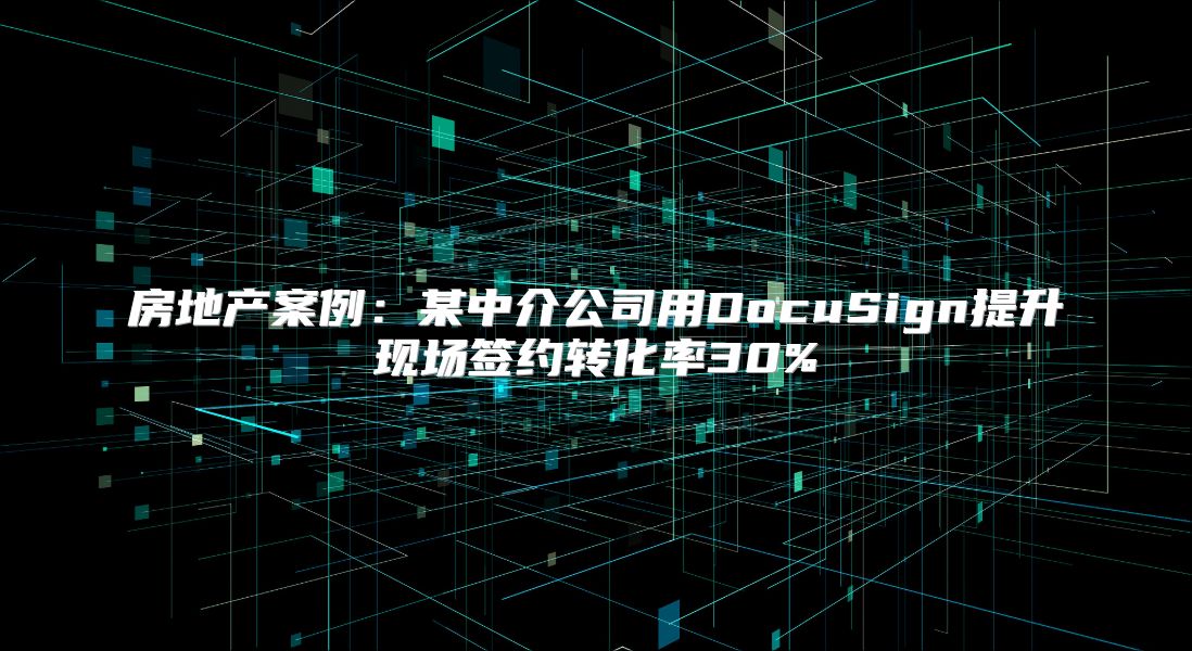房地产案例：某中介公司用DocuSign提升现场签约转化率30%