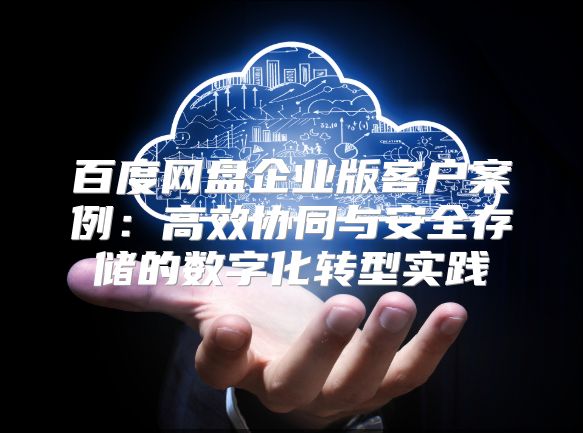 百度网盘企业版客户案例：高效协同与安全存储的数字化转型实践