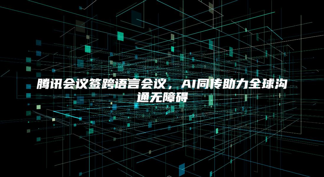腾讯会议签跨语言会议，AI同传助力全球沟通无障碍