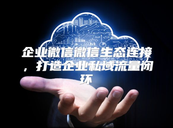 企业微信微信生态连接，打造企业私域流量闭环