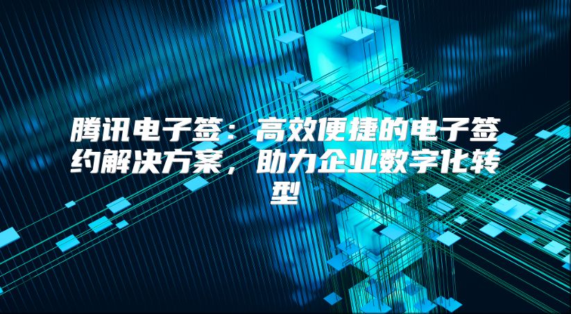 腾讯电子签：高效便捷的电子签约解决方案，助力企业数字化转型
