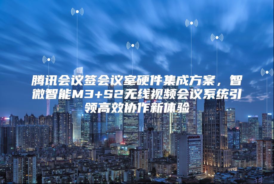 腾讯会议签会议室硬件集成方案，智微智能M3+S2无线视频会议系统引领高效协作新体验