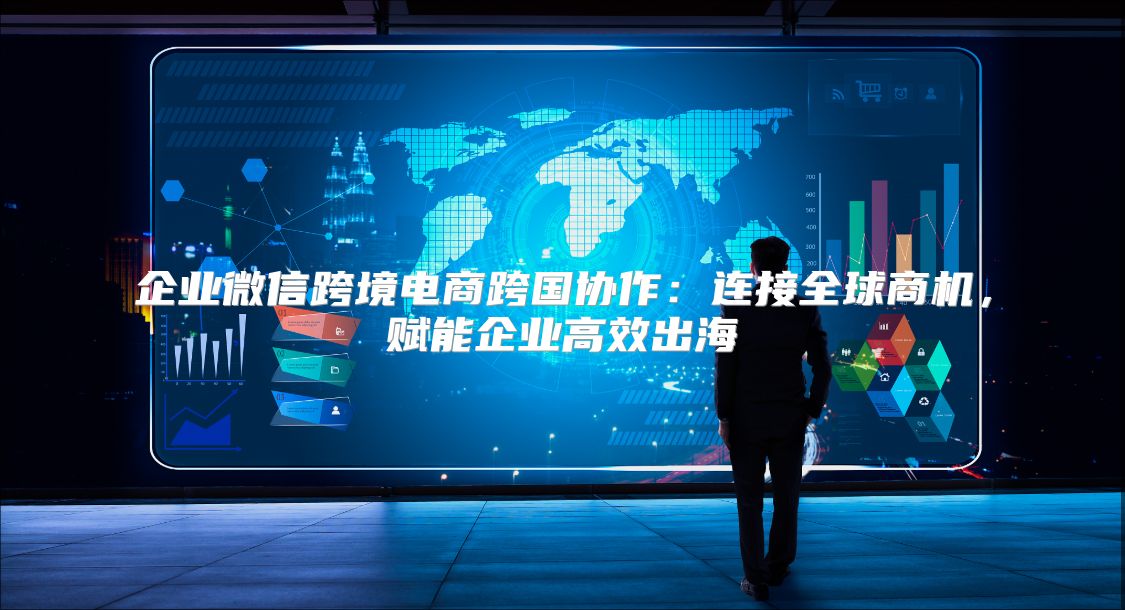 企业微信跨境电商跨国协作：连接全球商机，赋能企业高效出海