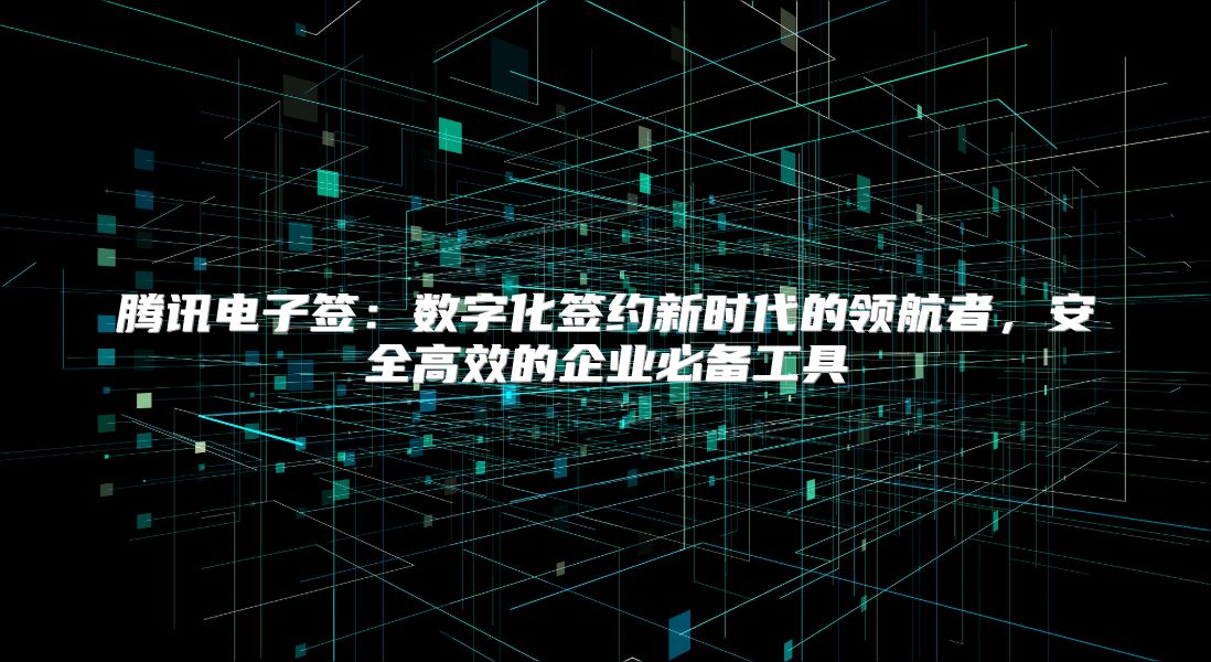 腾讯电子签：数字化签约新时代的领航者，安全高效的企业必备工具