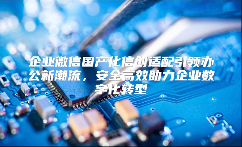 企业微信国产化信创适配引领办公新潮流，安全高效助力企业数字化转型