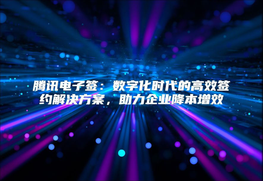 腾讯电子签：数字化时代的高效签约解决方案，助力企业降本增效