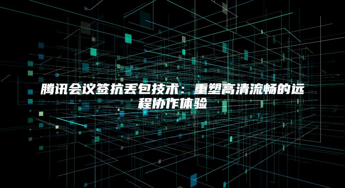 腾讯会议签抗丢包技术：重塑高清流畅的远程协作体验