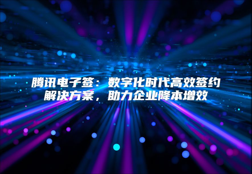 腾讯电子签：数字化时代高效签约解决方案，助力企业降本增效