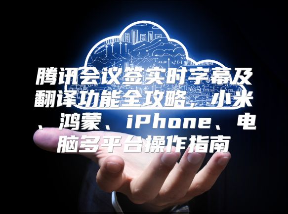 腾讯会议签实时字幕及翻译功能全攻略，小米、鸿蒙、iPhone、电脑多平台操作指南