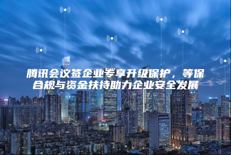 腾讯会议签企业专享升级保护，等保合规与资金扶持助力企业安全发展