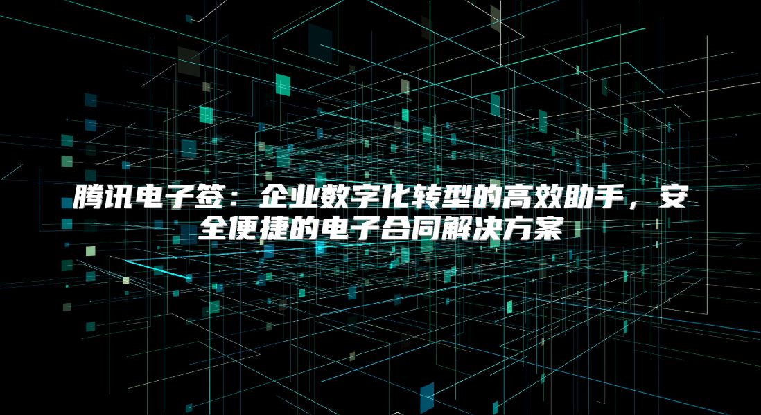 腾讯电子签：企业数字化转型的高效助手，安全便捷的电子合同解决方案