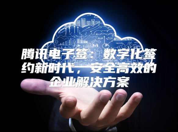 腾讯电子签：数字化签约新时代，安全高效的企业解决方案