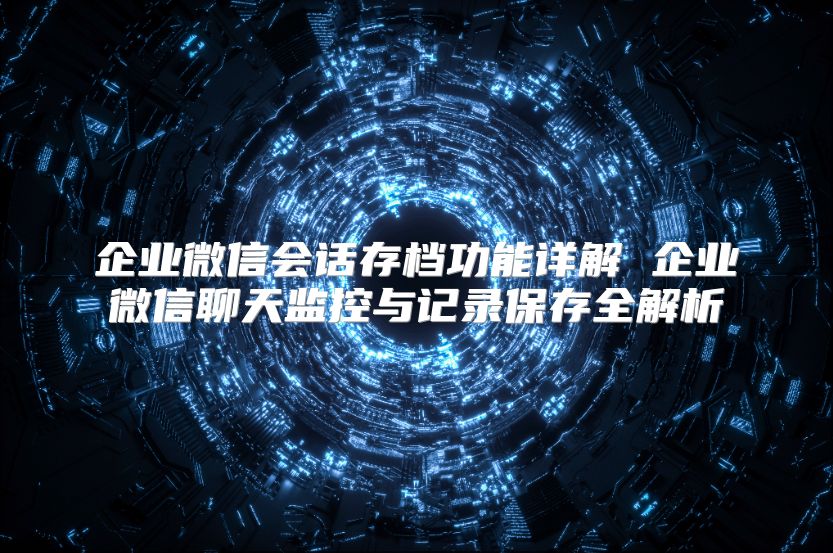 企业微信会话存档功能详解 企业微信聊天监控与记录保存全解析