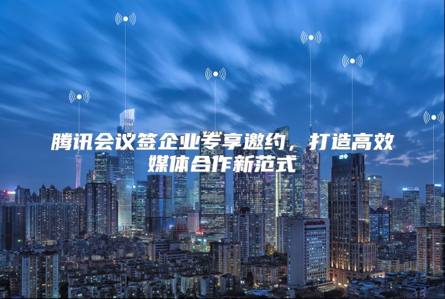 腾讯会议签企业专享邀约，打造高效媒体合作新范式