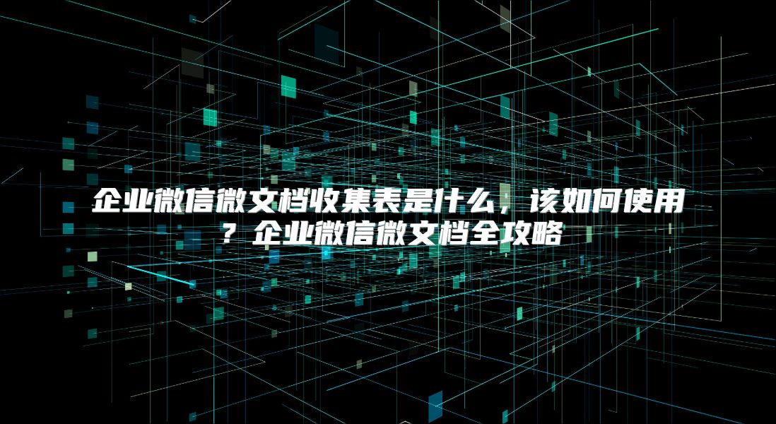 企业微信微文档收集表是什么，该如何使用？企业微信微文档全攻略