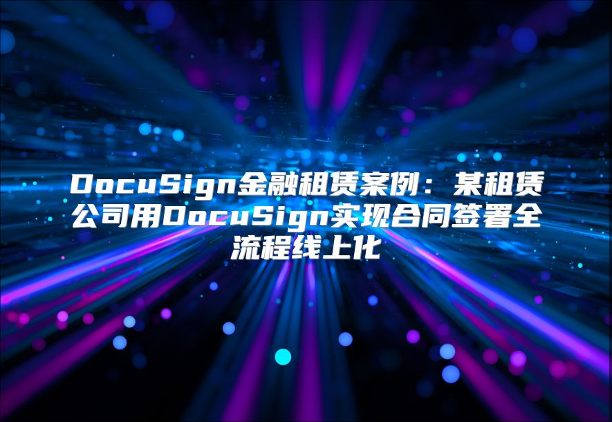 DocuSign金融租赁案例：某租赁公司用DocuSign实现合同签署全流程线上化