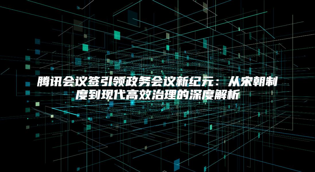 腾讯会议签引领政务会议新纪元：从宋朝制度到现代高效治理的深度解析