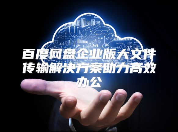 百度网盘企业版大文件传输解决方案助力高效办公