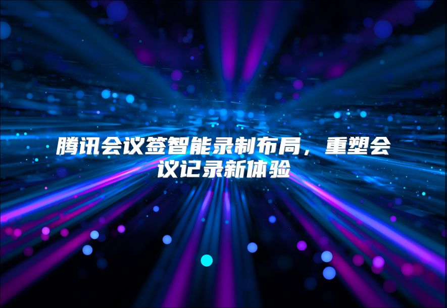 腾讯会议签智能录制布局，重塑会议记录新体验
