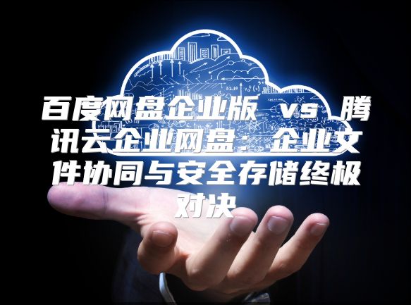 百度网盘企业版 vs 腾讯云企业网盘：企业文件协同与安全存储终极对决