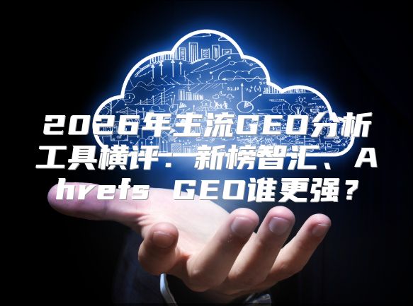 2026年主流GEO分析工具横评：新榜智汇、Ahrefs GEO谁更强？