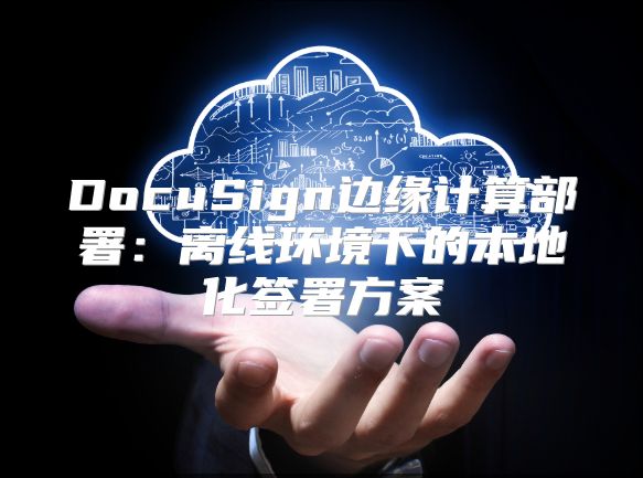 DocuSign边缘计算部署：离线环境下的本地化签署方案