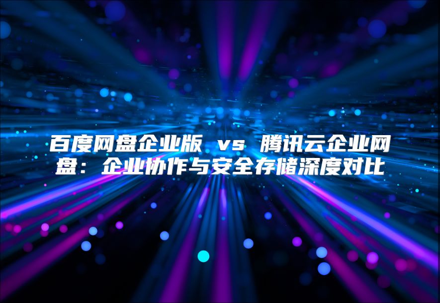 百度网盘企业版 vs 腾讯云企业网盘：企业协作与安全存储深度对比