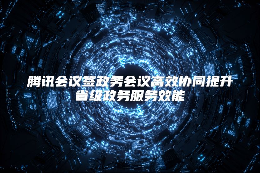 腾讯会议签政务会议高效协同提升省级政务服务效能
