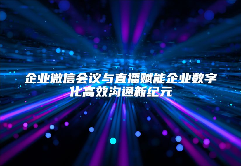 企业微信会议与直播赋能企业数字化高效沟通新纪元