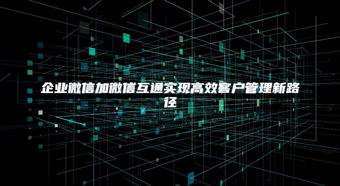 企业微信加微信互通实现高效客户管理新路径