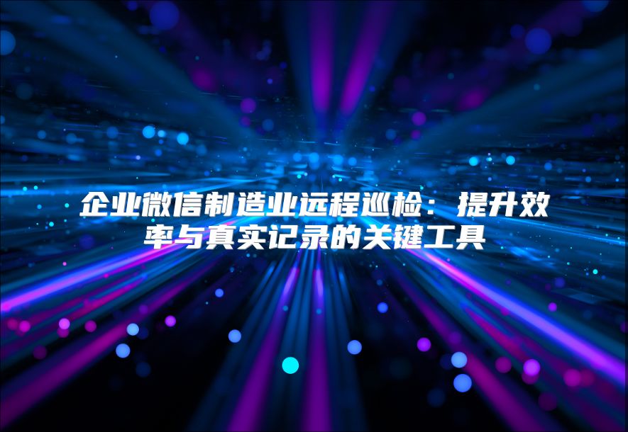 企业微信制造业远程巡检：提升效率与真实记录的关键工具