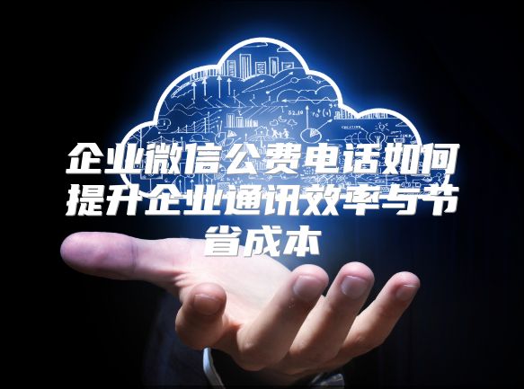 企业微信公费电话如何提升企业通讯效率与节省成本