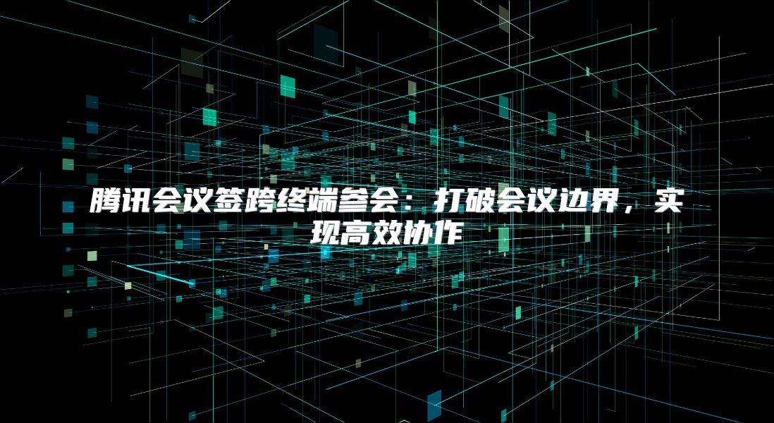 腾讯会议签跨终端参会：打破会议边界，实现高效协作