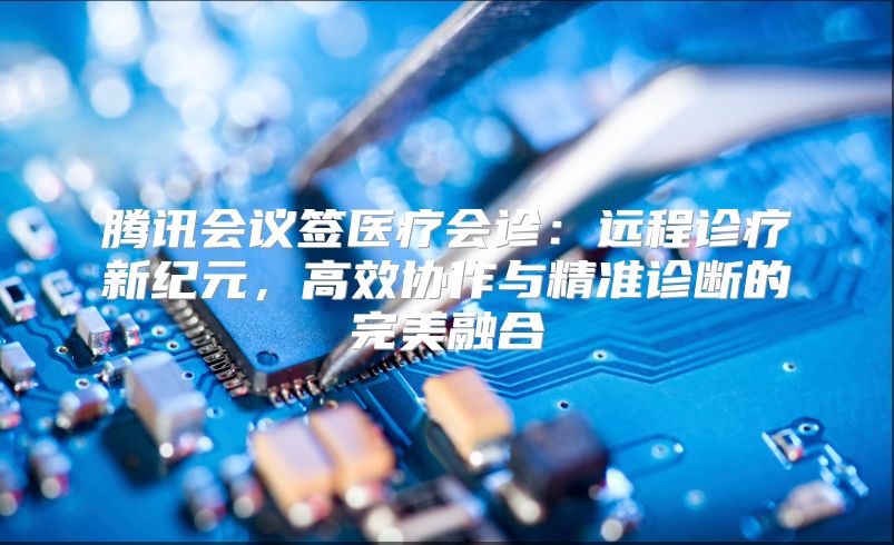 腾讯会议签医疗会诊：远程诊疗新纪元，高效协作与精准诊断的完美融合